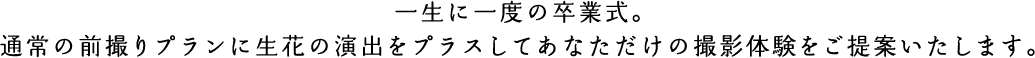 一生に一度の卒業式。通常の前撮りプランに生花の演出をプラスしてあなただけの撮影体験をご提案いたします。